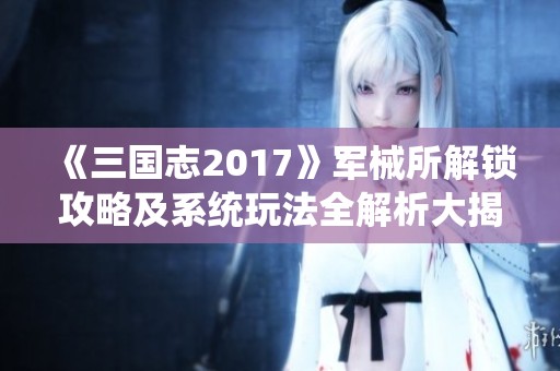 《三国志2017》军械所解锁攻略及系统玩法全解析大揭秘