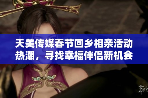 天美传媒春节回乡相亲活动热潮，寻找幸福伴侣新机会