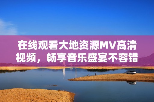 在线观看大地资源MV高清视频，畅享音乐盛宴不容错过