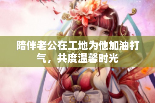 陪伴老公在工地为他加油打气，共度温馨时光