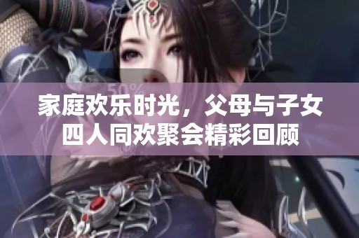 家庭欢乐时光，父母与子女四人同欢聚会精彩回顾