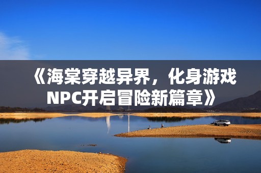 《海棠穿越异界，化身游戏NPC开启冒险新篇章》