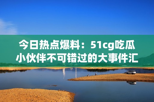 今日热点爆料：51cg吃瓜小伙伴不可错过的大事件汇总