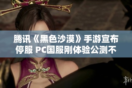 腾讯《黑色沙漠》手游宣布停服 PC国服刚体验公测不久