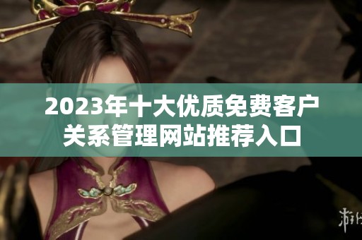 2023年十大优质免费客户关系管理网站推荐入口