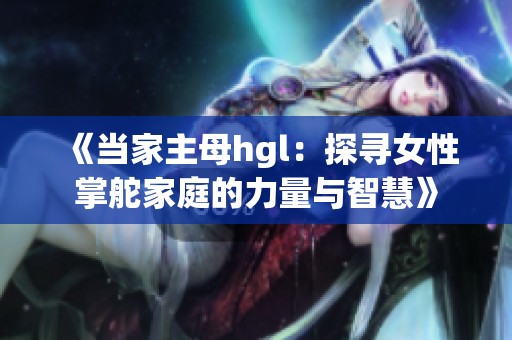 《当家主母hgl：探寻女性掌舵家庭的力量与智慧》