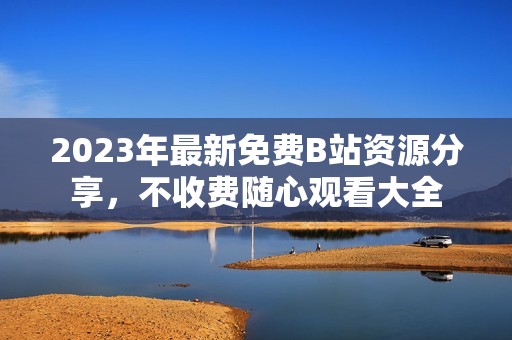 2023年最新免费B站资源分享，不收费随心观看大全