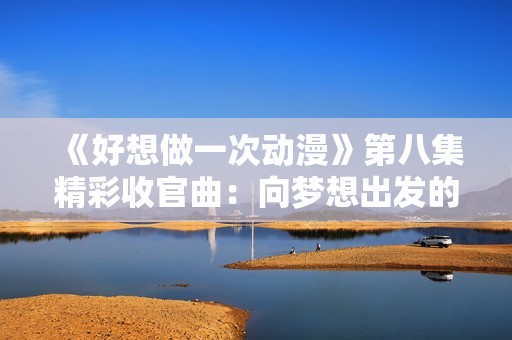 《好想做一次动漫》第八集精彩收官曲：向梦想出发的旅程