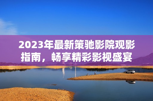 2023年最新策驰影院观影指南，畅享精彩影视盛宴