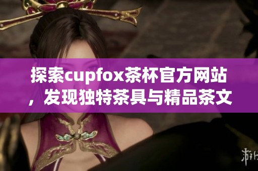 探索cupfox茶杯官方网站，发现独特茶具与精品茶文化