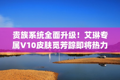 贵族系统全面升级！艾琳专属V10皮肤觅芳踪即将热力来袭