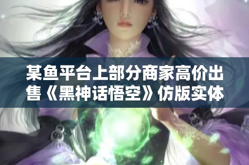 某鱼平台上部分商家高价出售《黑神话悟空》仿版实体收藏品引发热议