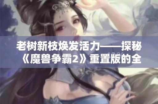 老树新枝焕发活力——探秘《魔兽争霸2》重置版的全新体验与玩法