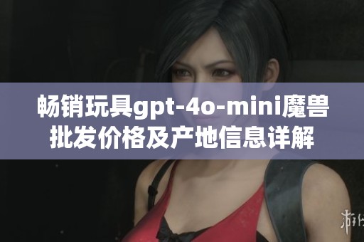 畅销玩具gpt-4o-mini魔兽批发价格及产地信息详解