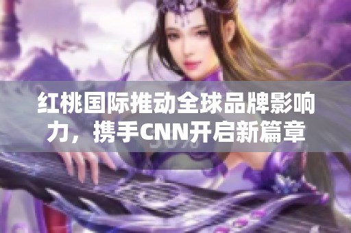 红桃国际推动全球品牌影响力，携手CNN开启新篇章