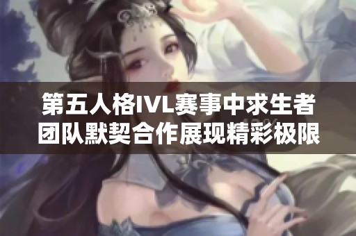 第五人格IVL赛事中求生者团队默契合作展现精彩极限生存技巧