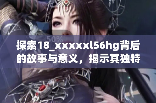 探索18_xxxxxl56hg背后的故事与意义，揭示其独特魅力与价值