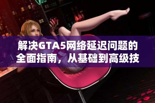 解决GTA5网络延迟问题的全面指南，从基础到高级技巧一应俱全