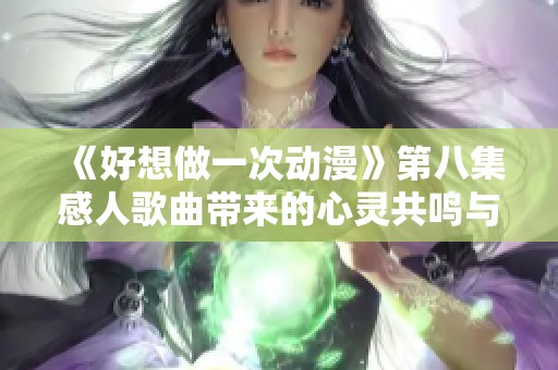 《好想做一次动漫》第八集感人歌曲带来的心灵共鸣与启示