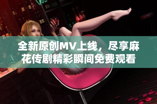 全新原创MV上线，尽享麻花传剧精彩瞬间免费观看