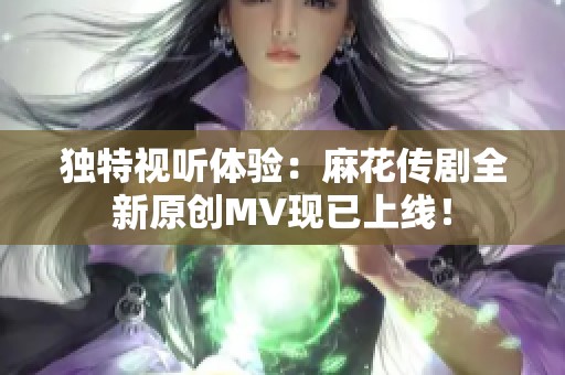 独特视听体验：麻花传剧全新原创MV现已上线！