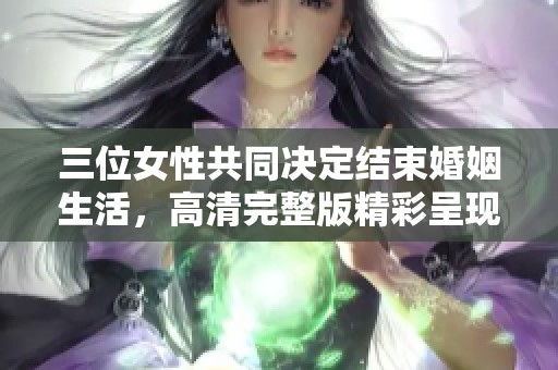 三位女性共同决定结束婚姻生活，高清完整版精彩呈现