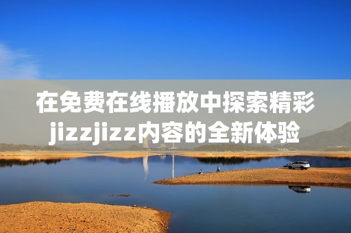 在免费在线播放中探索精彩jizzjizz内容的全新体验