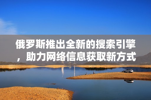 俄罗斯推出全新的搜索引擎，助力网络信息获取新方式