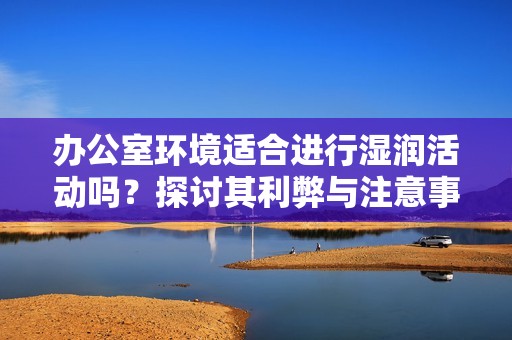 办公室环境适合进行湿润活动吗？探讨其利弊与注意事项