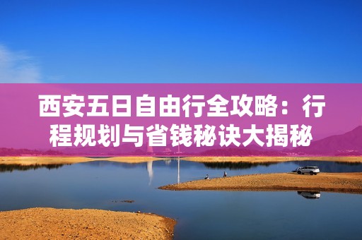 西安五日自由行全攻略：行程规划与省钱秘诀大揭秘