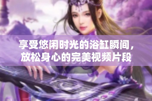 享受悠闲时光的浴缸瞬间，放松身心的完美视频片段