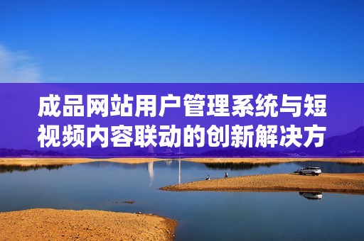 成品网站用户管理系统与短视频内容联动的创新解决方案