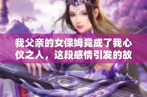 我父亲的女保姆竟成了我心仪之人，这段感情引发的故事