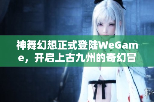 神舞幻想正式登陆WeGame，开启上古九州的奇幻冒险之旅