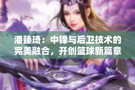 潘臻琦：中锋与后卫技术的完美融合，开创篮球新篇章