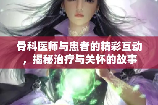 骨科医师与患者的精彩互动，揭秘治疗与关怀的故事