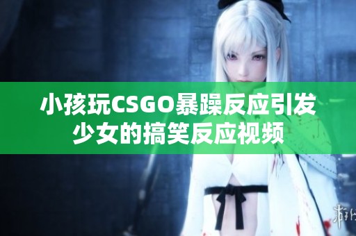 小孩玩CSGO暴躁反应引发少女的搞笑反应视频