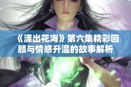 《漾出花海》第六集精彩回顾与情感升温的故事解析