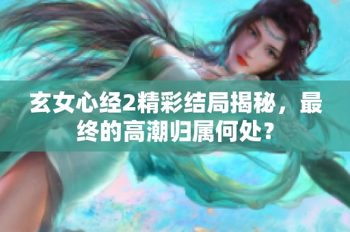 玄女心经2精彩结局揭秘，最终的高潮归属何处？