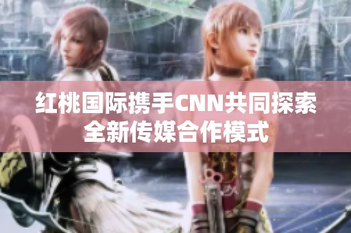 红桃国际携手CNN共同探索全新传媒合作模式