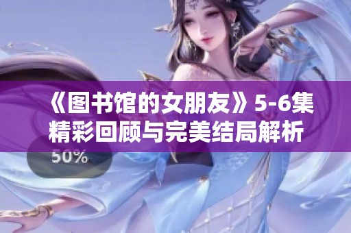 《图书馆的女朋友》5-6集精彩回顾与完美结局解析