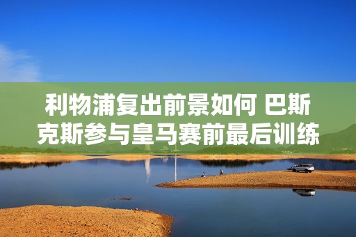 利物浦复出前景如何 巴斯克斯参与皇马赛前最后训练状态引关注