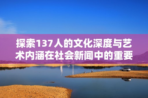 探索137人的文化深度与艺术内涵在社会新闻中的重要性与影响力