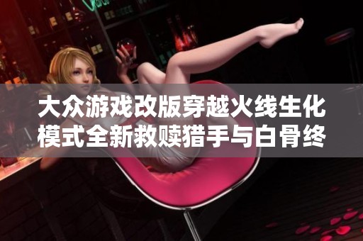 大众游戏改版穿越火线生化模式全新救赎猎手与白骨终结者重塑经典体验