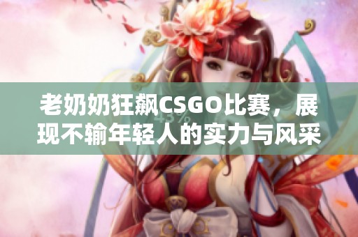 老奶奶狂飙CSGO比赛，展现不输年轻人的实力与风采