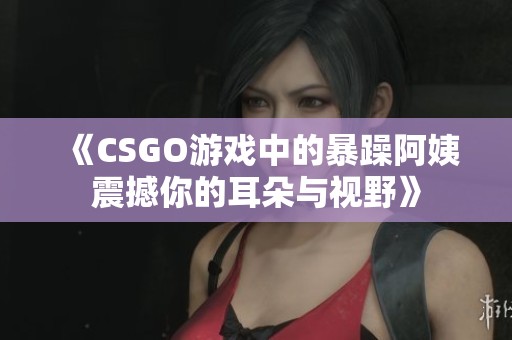 《CSGO游戏中的暴躁阿姨震撼你的耳朵与视野》