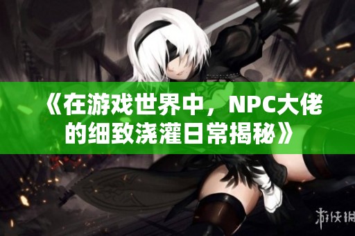 《在游戏世界中，NPC大佬的细致浇灌日常揭秘》