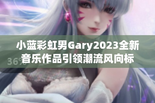 小蓝彩虹男Gary2023全新音乐作品引领潮流风向标