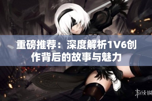 重磅推荐：深度解析1V6创作背后的故事与魅力