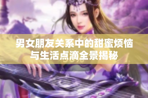 男女朋友关系中的甜蜜烦恼与生活点滴全景揭秘